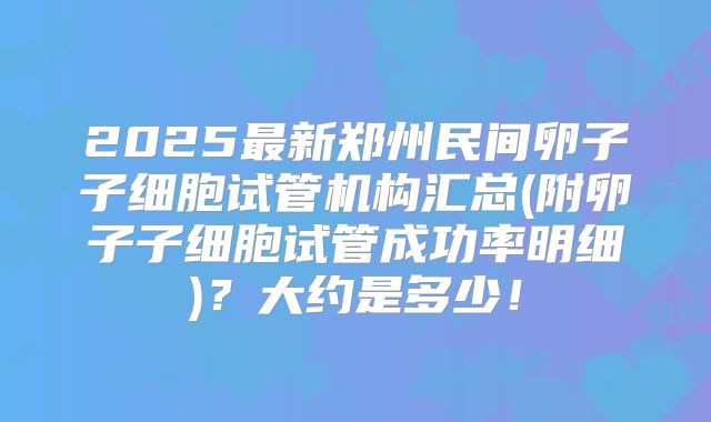 2025最新郑州民间卵子子细胞试管机构汇总(附卵子子细胞试管成功率明细)?大约是多少!