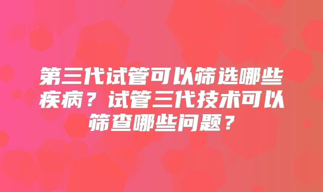 第三代试管可以筛选哪些疾病？试管三代技术可以筛查哪些问题？