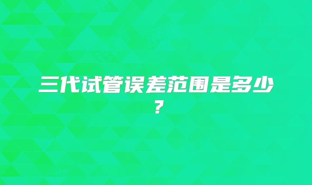 三代试管误差范围是多少？