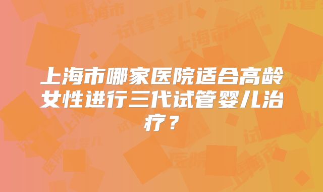 上海市哪家医院适合高龄女性进行三代试管婴儿治疗？
