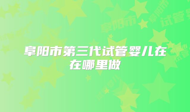 阜阳市第三代试管婴儿在在哪里做