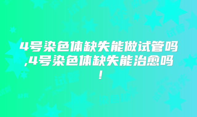4号染色体缺失能做试管吗,4号染色体缺失能治愈吗！