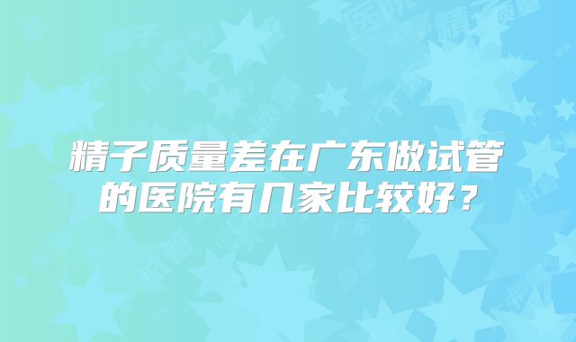 精子质量差在广东做试管的医院有几家比较好？
