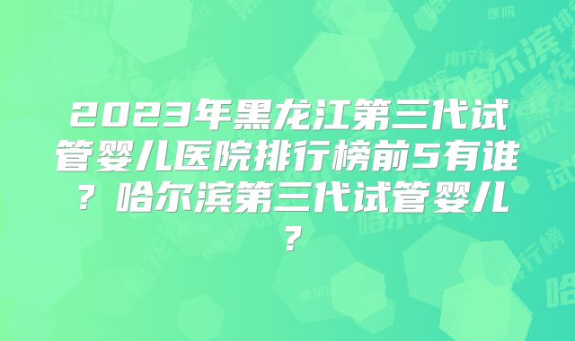 2023年黑龙江第三代试管婴儿医院排行榜前5有谁?哈尔滨第三代试管婴儿?
