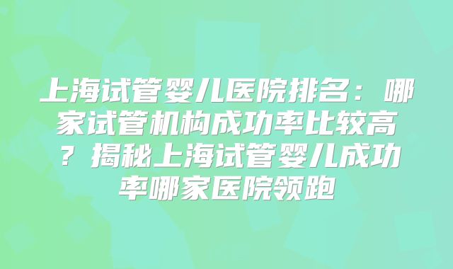 上海试管婴儿医院排名:哪家试管机构成功率比较高?揭秘上海试管婴儿成功率哪家医院领跑