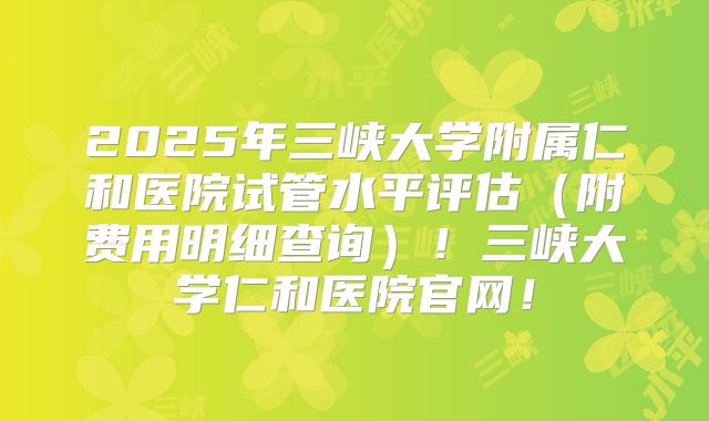 2025年三峡大学附属仁和医院试管水平评估（附费用明细查询）！三峡大学仁和医院官网！