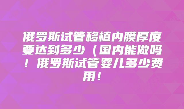 俄罗斯试管移植内膜厚度要达到多少(国内能做吗!俄罗斯试管婴儿多少费用!