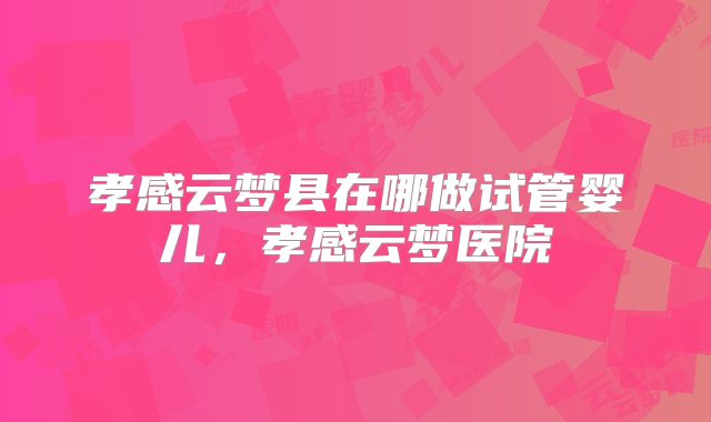 孝感云梦县在哪做试管婴儿，孝感云梦医院