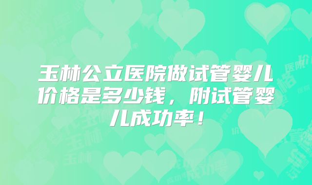 玉林公立医院做试管婴儿价格是多少钱，附试管婴儿成功率！