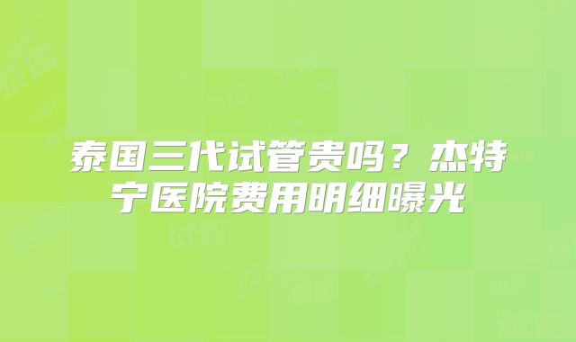 泰国三代试管贵吗?杰特宁医院费用明细曝光