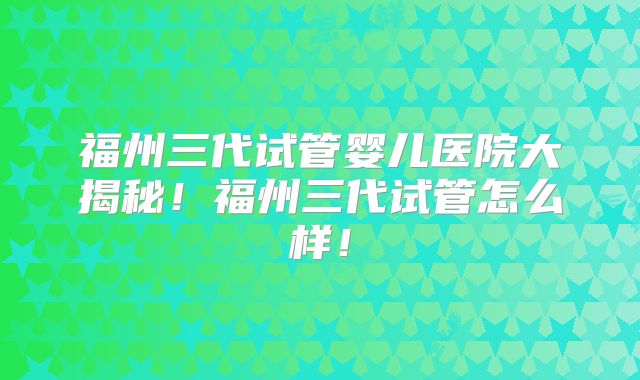 福州三代试管婴儿医院大揭秘！福州三代试管怎么样！