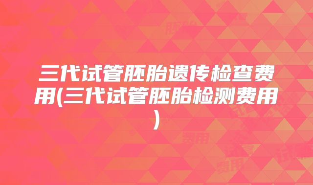 三代试管胚胎遗传检查费用(三代试管胚胎检测费用)
