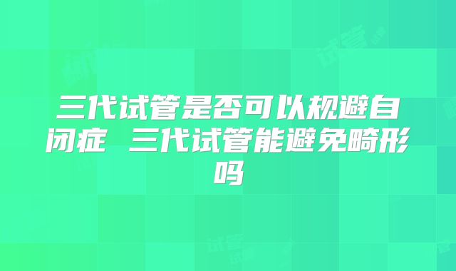 三代试管是否可以规避自闭症 三代试管能避免畸形吗