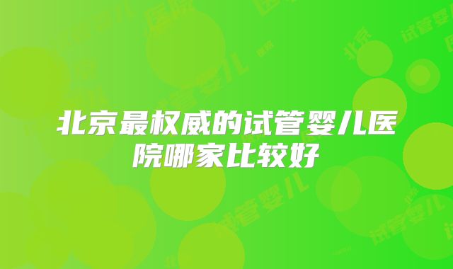 北京最权威的试管婴儿医院哪家比较好