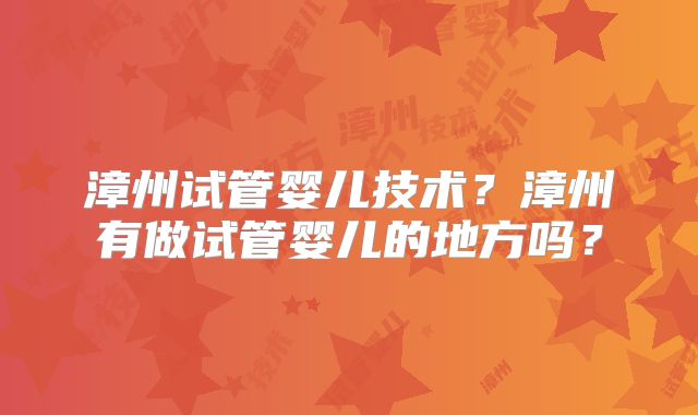 漳州试管婴儿技术?漳州有做试管婴儿的地方吗?