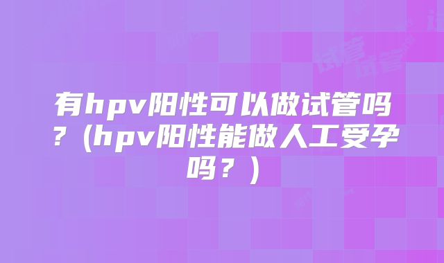 有hpv阳性可以做试管吗？(hpv阳性能做人工受孕吗？)
