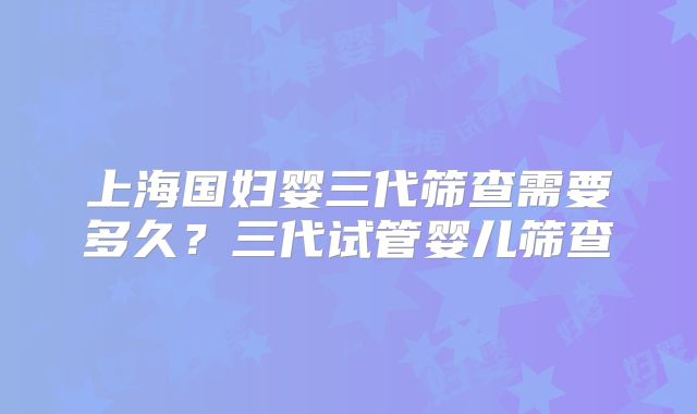 上海国妇婴三代筛查需要多久？三代试管婴儿筛查
