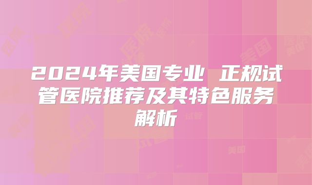 2024年美国专业 正规试管医院推荐及其特色服务解析