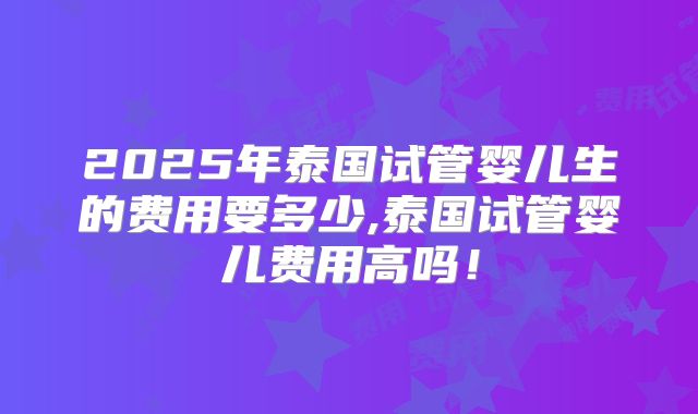2025年泰国试管婴儿生的费用要多少,泰国试管婴儿费用高吗！