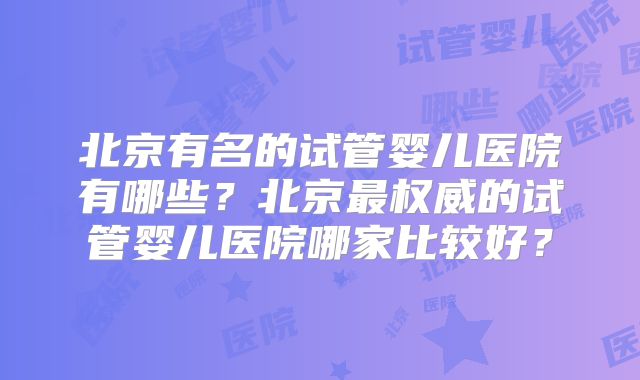 北京有名的试管婴儿医院有哪些？北京最权威的试管婴儿医院哪家比较好？