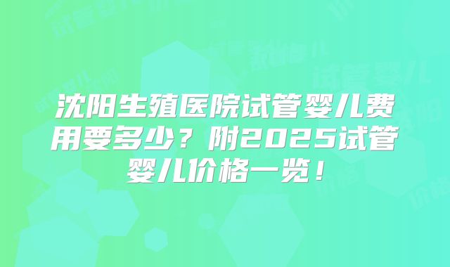沈阳生殖医院试管婴儿费用要多少？附2025试管婴儿价格一览！