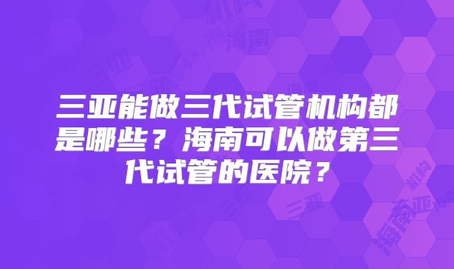 三亚能做三代试管机构都是哪些？海南可以做第三代试管的医院？
