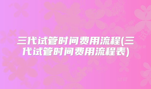 三代试管时间费用流程(三代试管时间费用流程表)