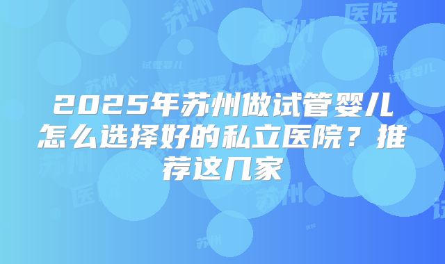 2025年苏州做试管婴儿怎么选择好的私立医院？推荐这几家