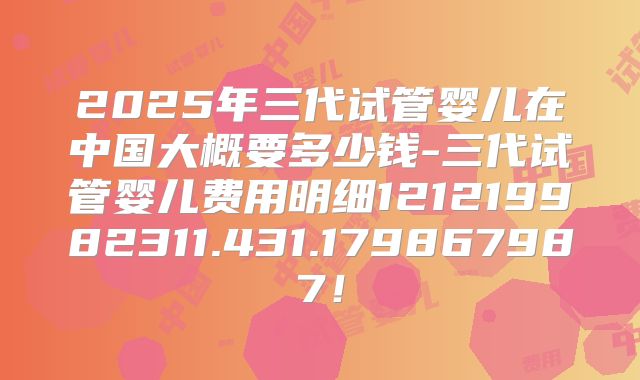 2025年三代试管婴儿在中国大概要多少钱-三代试管婴儿费用明细121219982311.431.179867987!
