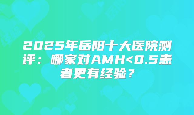 2025年岳阳十大医院测评：哪家对AMH<0.5患者更有经验？