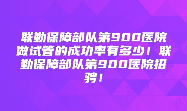 联勤保障部队第900医院做试管的成功率有多少!联勤保障部队第900医院招骋!