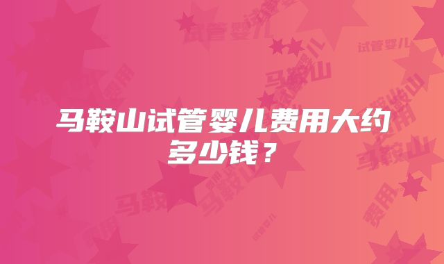 马鞍山试管婴儿费用大约多少钱？