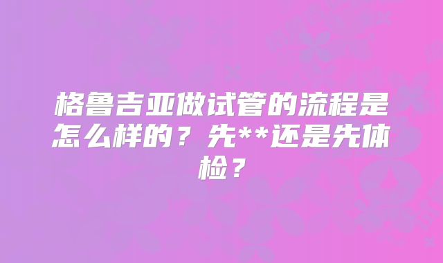 格鲁吉亚做试管的流程是怎么样的？先**还是先体检？