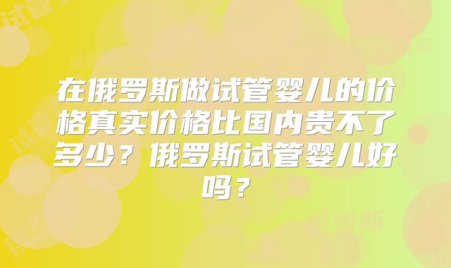 在俄罗斯做试管婴儿的价格真实价格比国内贵不了多少？俄罗斯试管婴儿好吗？