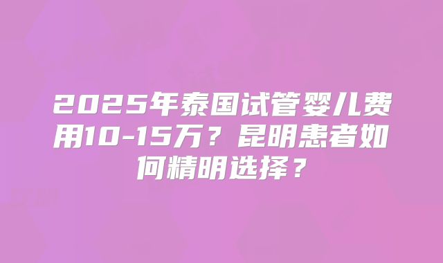 2025年泰国试管婴儿费用10-15万？昆明患者如何精明选择？