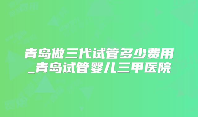 青岛做三代试管多少费用_青岛试管婴儿三甲医院