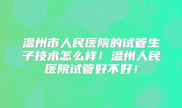温州市人民医院的试管生子技术怎么样！温州人民医院试管好不好！