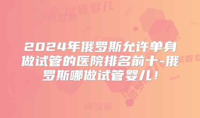 2024年俄罗斯允许单身做试管的医院排名前十-俄罗斯哪做试管婴儿！