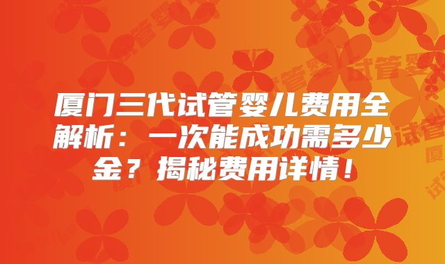 厦门三代试管婴儿费用全解析：一次能成功需多少金？揭秘费用详情！