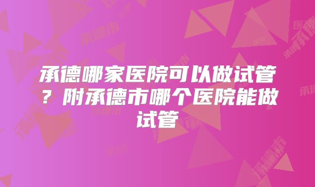 承德哪家医院可以做试管？附承德市哪个医院能做试管