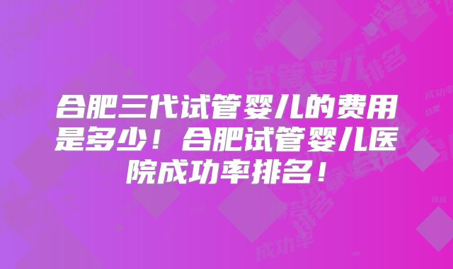合肥三代试管婴儿的费用是多少！合肥试管婴儿医院成功率排名！