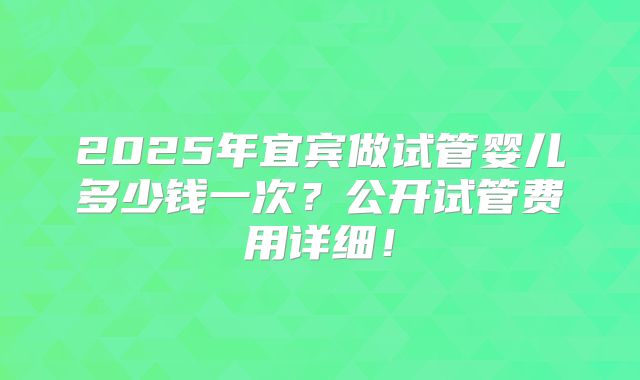 2025年宜宾做试管婴儿多少钱一次？公开试管费用详细！