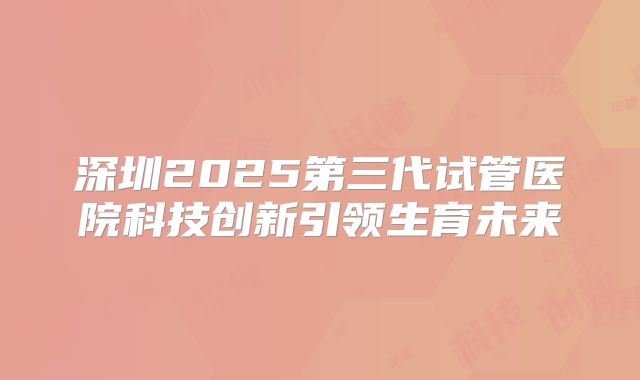 深圳2025第三代试管医院科技创新引领生育未来
