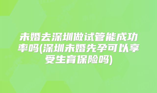 未婚去深圳做试管能成功率吗(深圳未婚先孕可以享受生育保险吗)