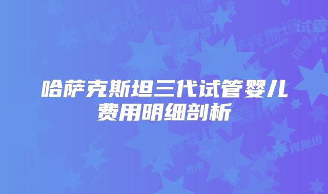 哈萨克斯坦三代试管婴儿费用明细剖析