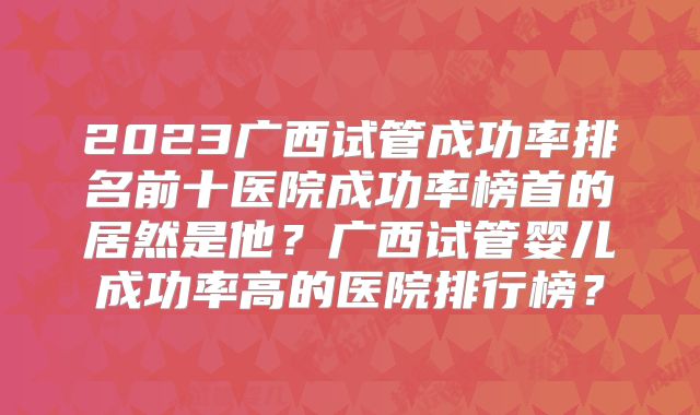 2023广西试管成功率排名前十医院成功率榜首的居然是他?广西试管婴儿成功率高的医院排行榜?