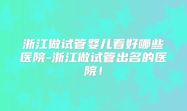 浙江做试管婴儿看好哪些医院-浙江做试管出名的医院！