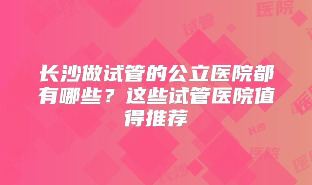 长沙做试管的公立医院都有哪些？这些试管医院值得推荐