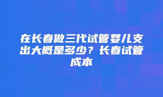 在长春做三代试管婴儿支出大概是多少？长春试管成本