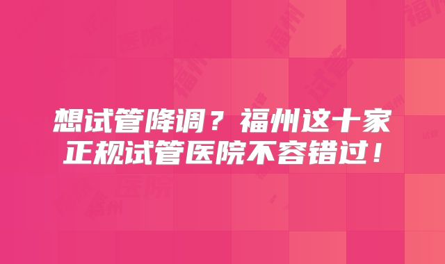 想试管降调？福州这十家正规试管医院不容错过！